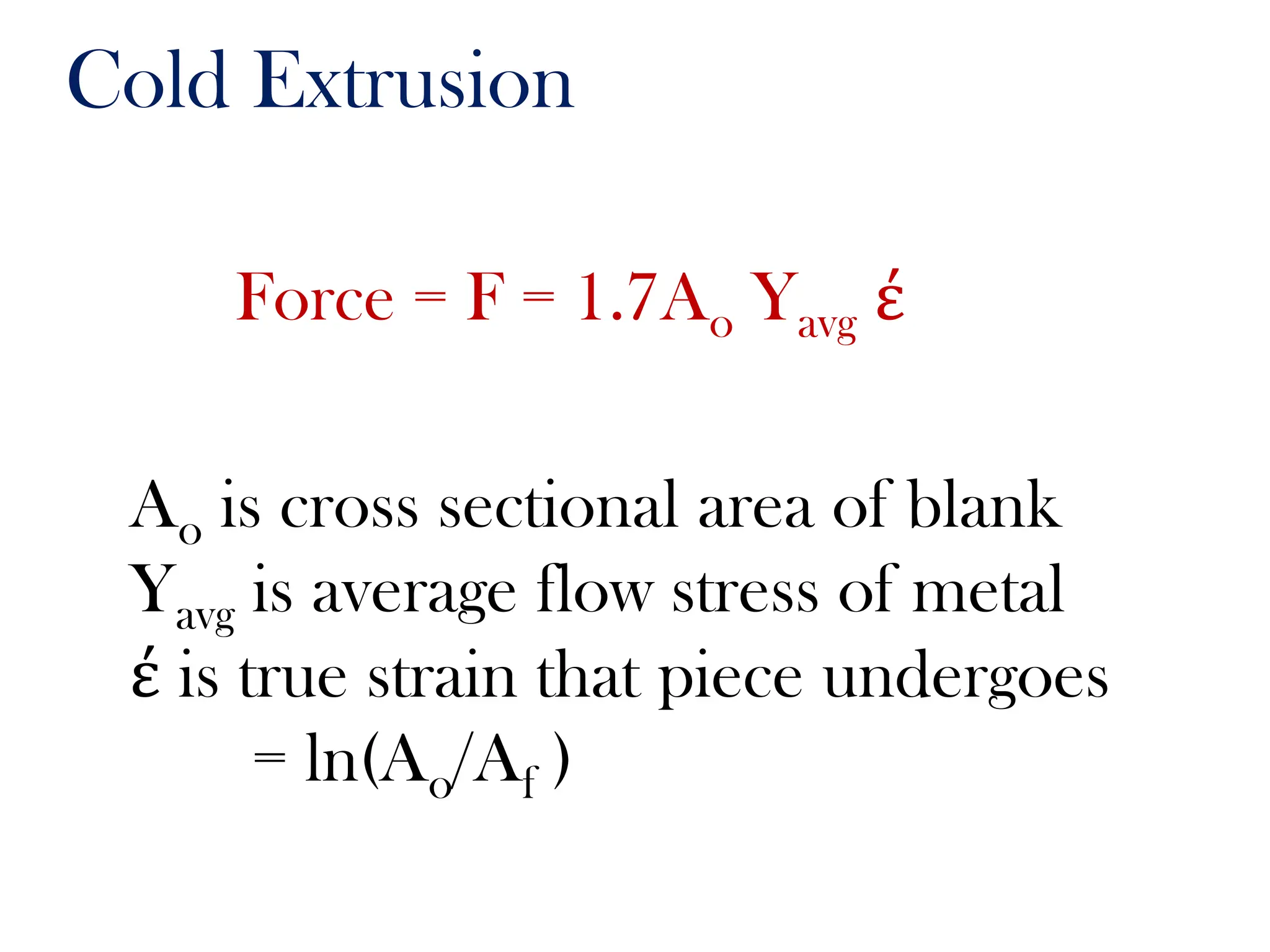 Cold Extrusion
Force = F = 1.7Ao Yavg έ
Ao is cross sectional area of blank
Yavg is average flow stress of metal
έ is true strain that piece undergoes
= ln(Ao/Af )
 