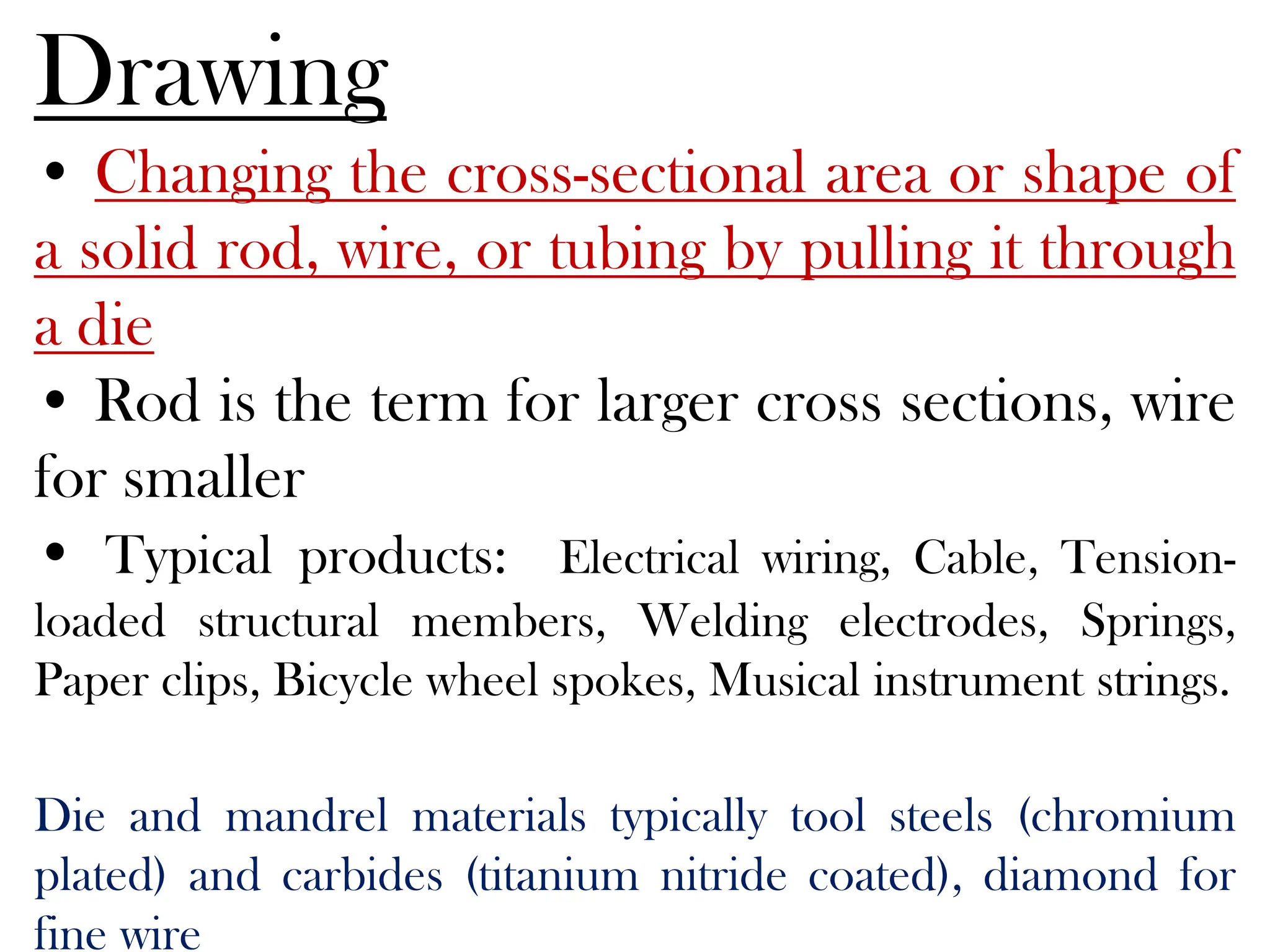 Drawing
• Changing the cross-sectional area or shape of
a solid rod, wire, or tubing by pulling it through
a die
• Rod is the term for larger cross sections, wire
for smaller
• Typical products: Electrical wiring, Cable, Tension-
loaded structural members, Welding electrodes, Springs,
Paper clips, Bicycle wheel spokes, Musical instrument strings.
Die and mandrel materials typically tool steels (chromium
plated) and carbides (titanium nitride coated), diamond for
fine wire
 