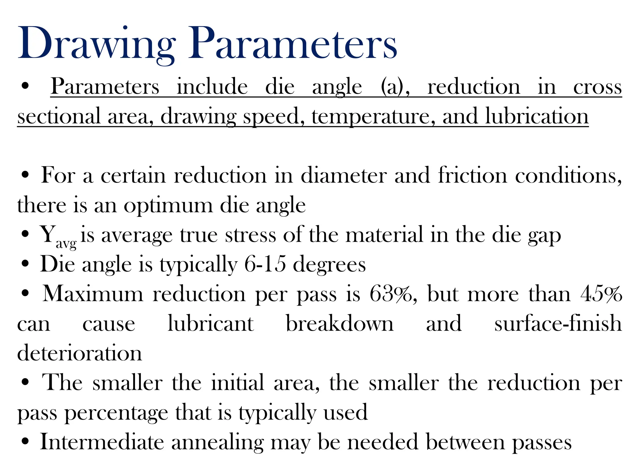 Drawing Parameters
• Parameters include die angle (a), reduction in cross
sectional area, drawing speed, temperature, and lubrication
• For a certain reduction in diameter and friction conditions,
there is an optimum die angle
• Yavg is average true stress of the material in the die gap
• Die angle is typically 6-15 degrees
• Maximum reduction per pass is 63%, but more than 45%
can cause lubricant breakdown and surface-finish
deterioration
• The smaller the initial area, the smaller the reduction per
pass percentage that is typically used
• Intermediate annealing may be needed between passes
 