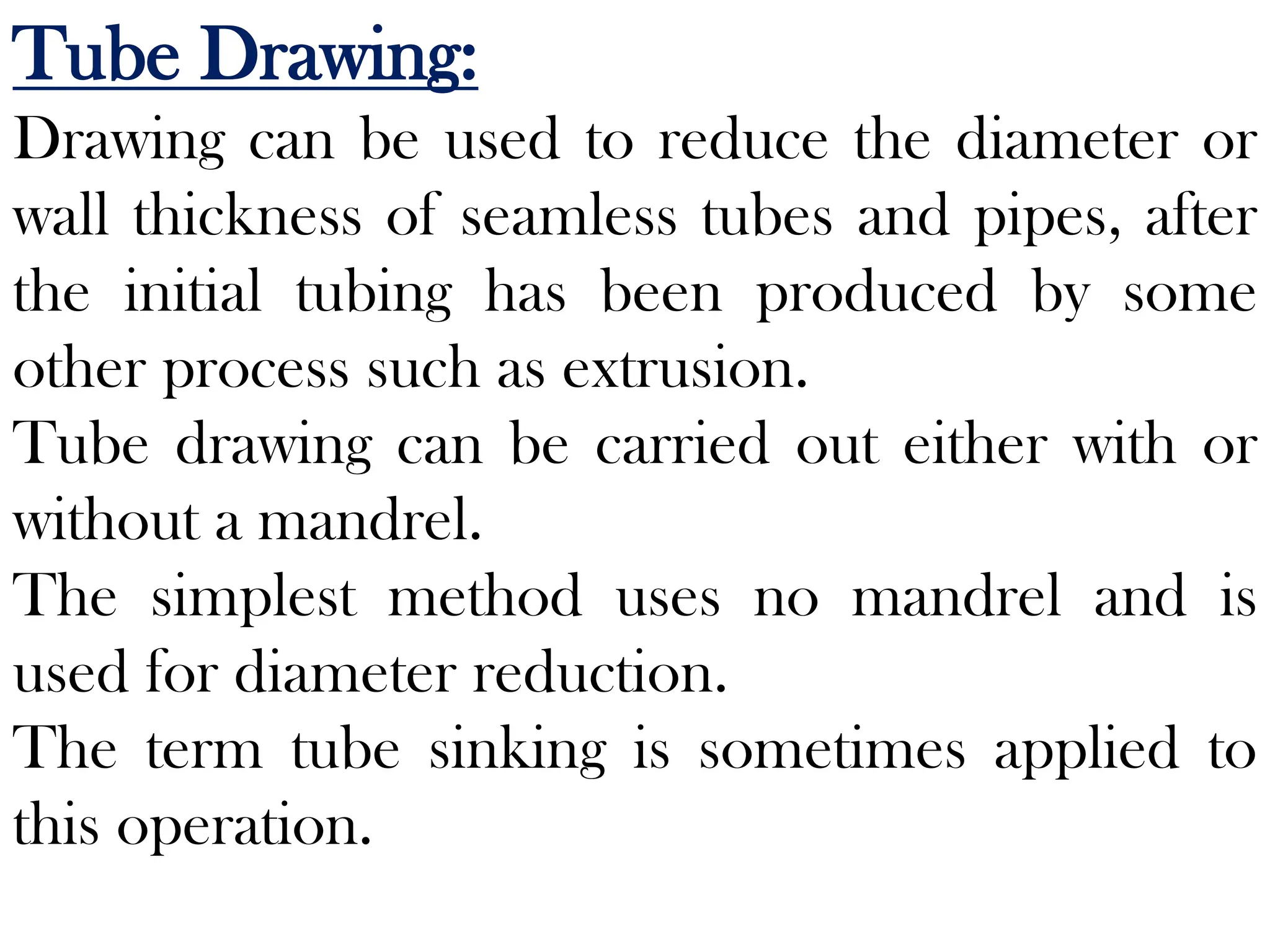 Tube Drawing:
Drawing can be used to reduce the diameter or
wall thickness of seamless tubes and pipes, after
the initial tubing has been produced by some
other process such as extrusion.
Tube drawing can be carried out either with or
without a mandrel.
The simplest method uses no mandrel and is
used for diameter reduction.
The term tube sinking is sometimes applied to
this operation.
 