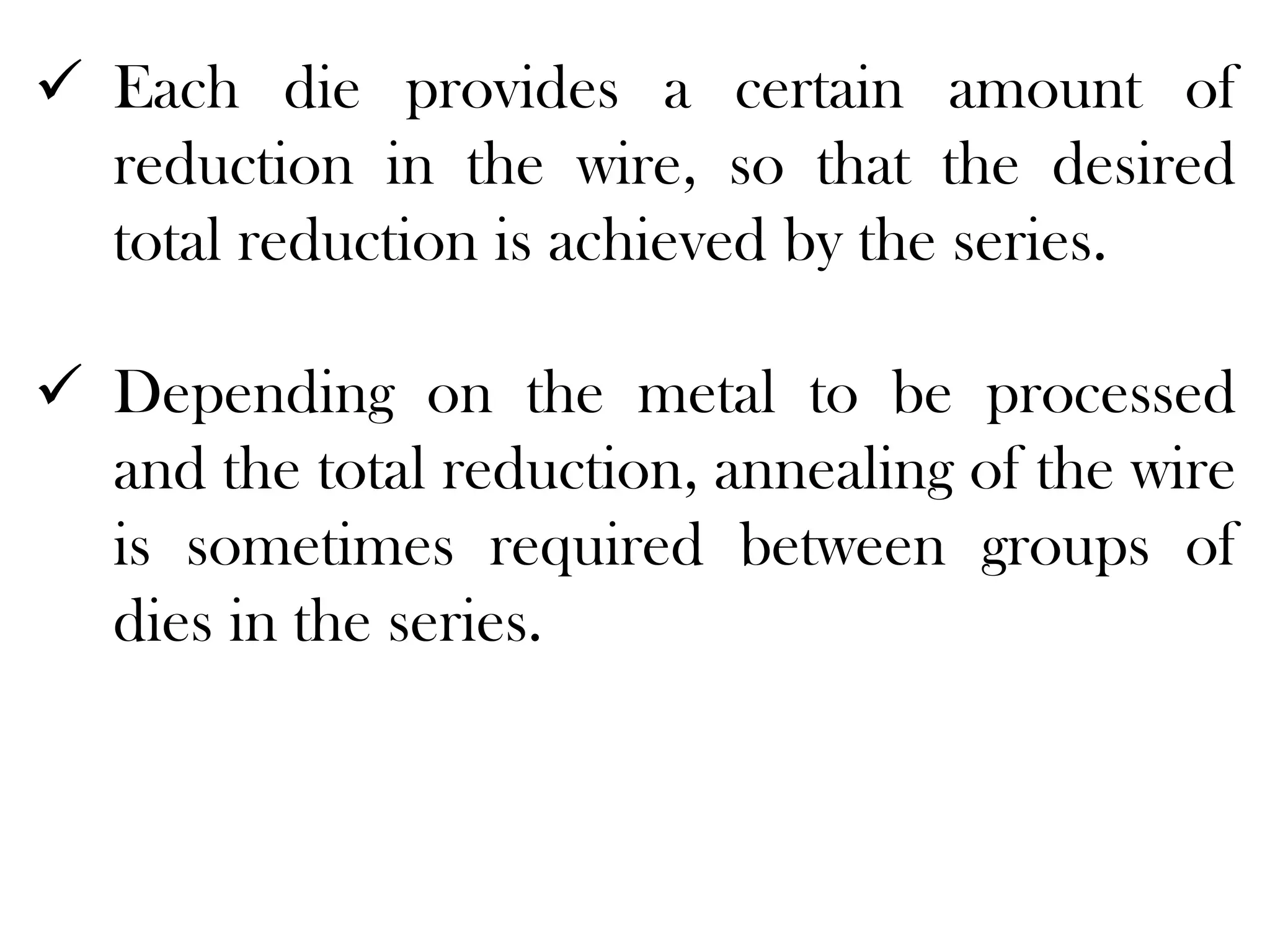  Each die provides a certain amount of
reduction in the wire, so that the desired
total reduction is achieved by the series.
 Depending on the metal to be processed
and the total reduction, annealing of the wire
is sometimes required between groups of
dies in the series.
 