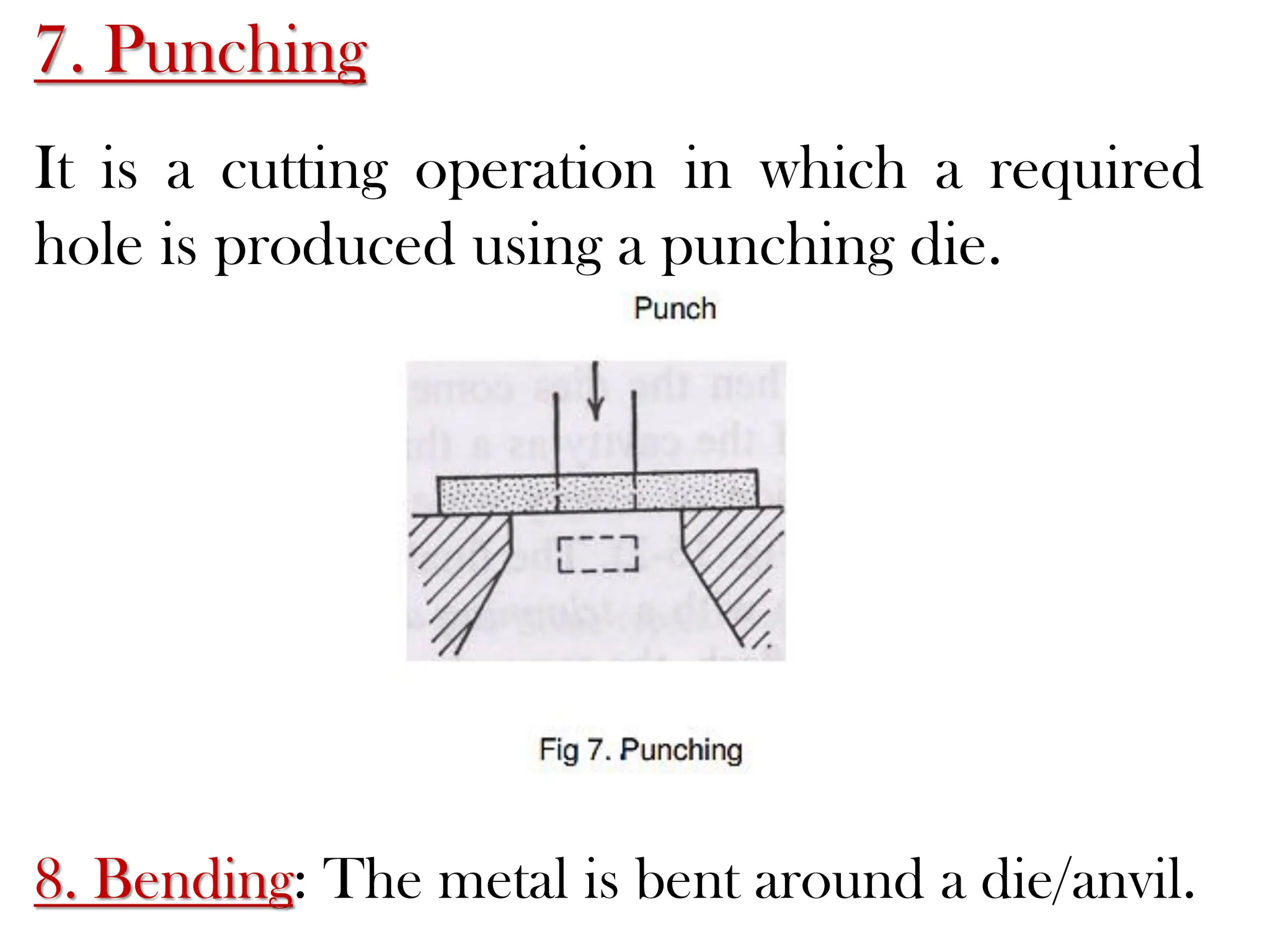 7. Punching
It is a cutting operation in which a required
hole is produced using a punching die.
8. Bending: The metal is bent around a die/anvil.
 