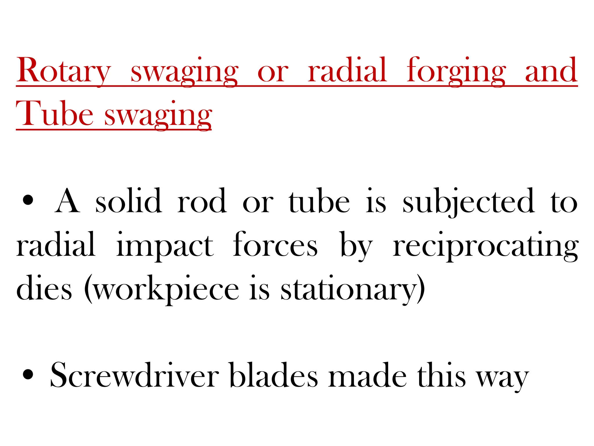 Rotary swaging or radial forging and
Tube swaging
• A solid rod or tube is subjected to
radial impact forces by reciprocating
dies (workpiece is stationary)
• Screwdriver blades made this way
 