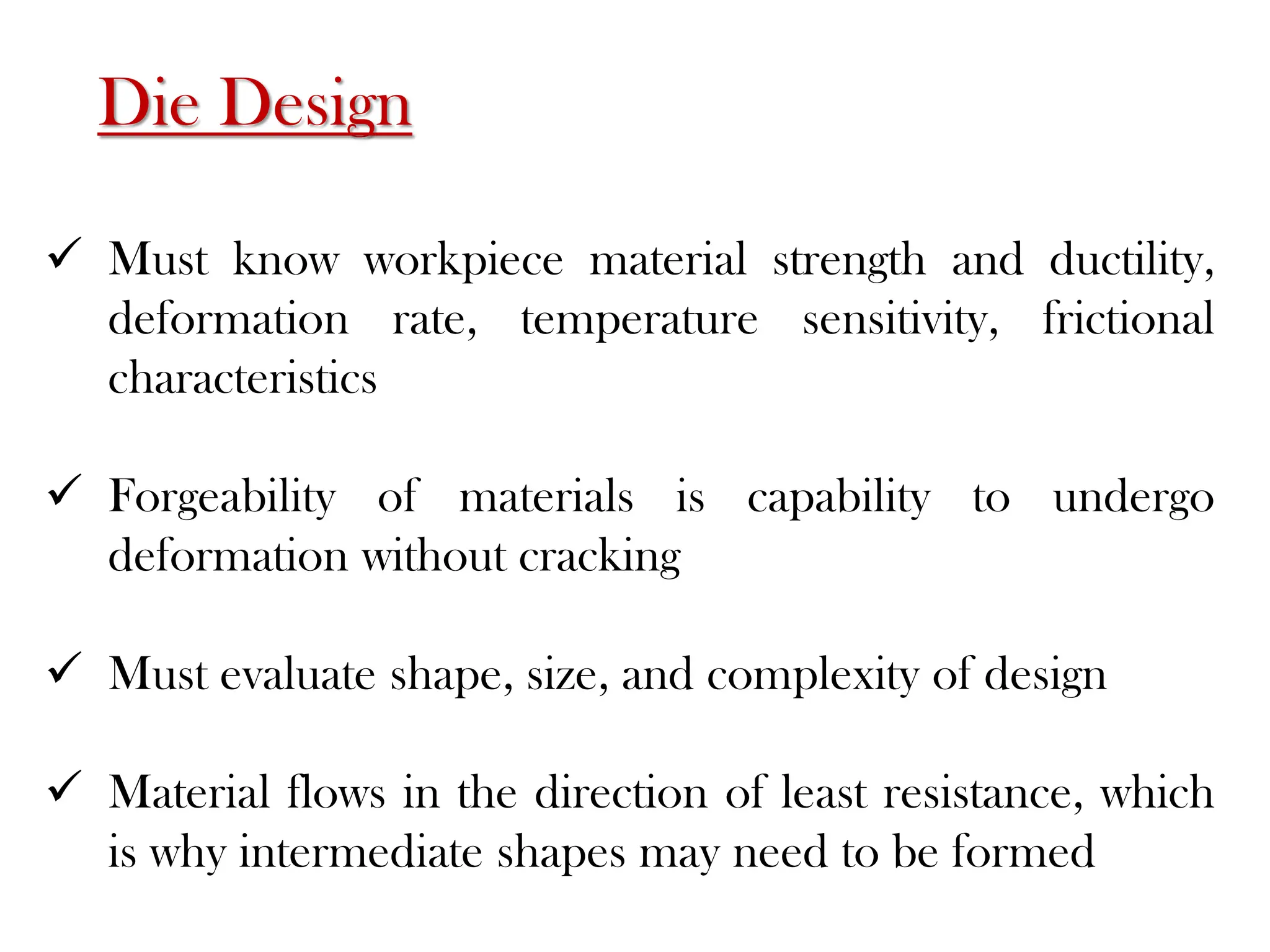 Die Design
 Must know workpiece material strength and ductility,
deformation rate, temperature sensitivity, frictional
characteristics
 Forgeability of materials is capability to undergo
deformation without cracking
 Must evaluate shape, size, and complexity of design
 Material flows in the direction of least resistance, which
is why intermediate shapes may need to be formed
 