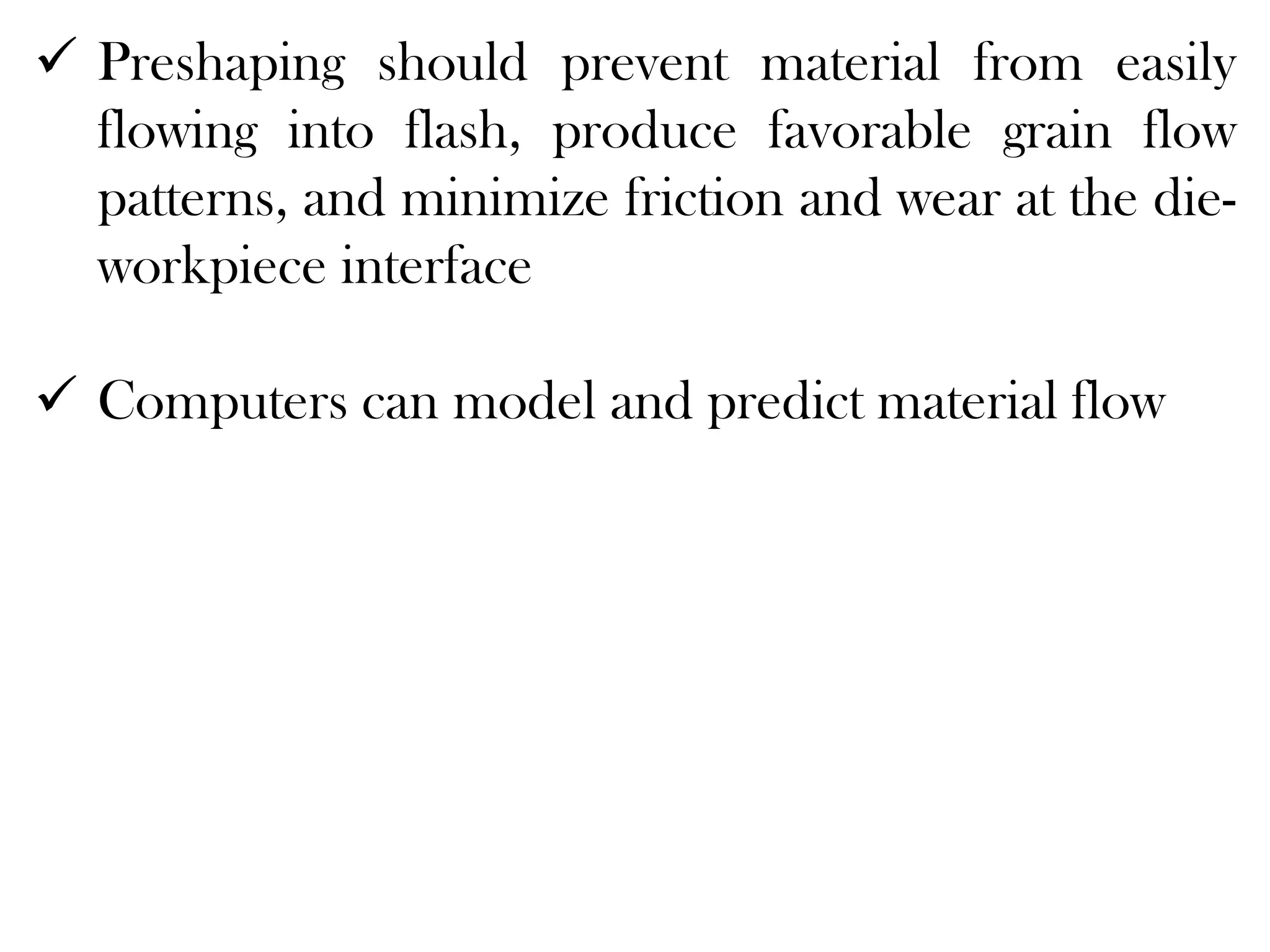  Preshaping should prevent material from easily
flowing into flash, produce favorable grain flow
patterns, and minimize friction and wear at the die-
workpiece interface
 Computers can model and predict material flow
 