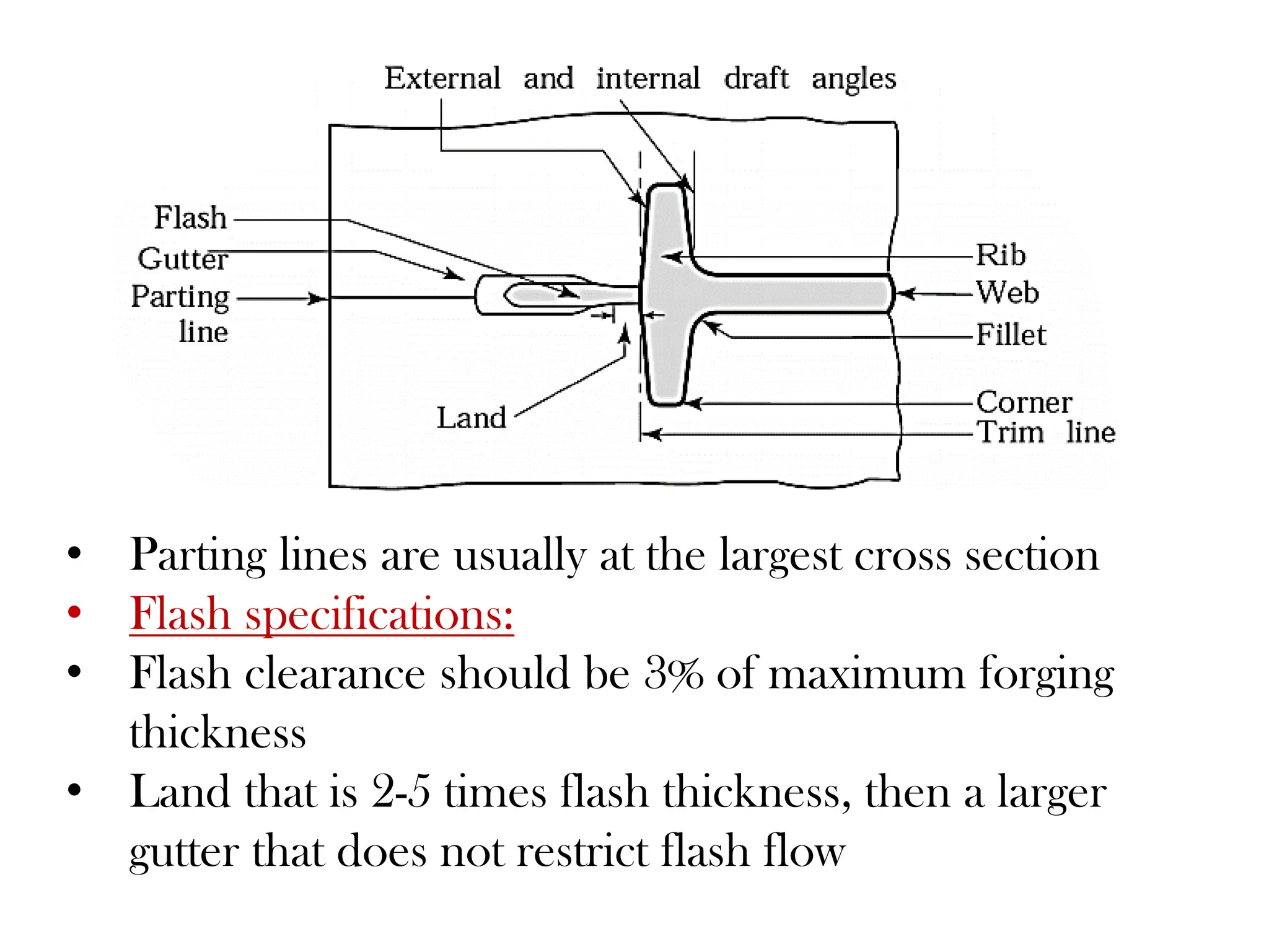• Parting lines are usually at the largest cross section
• Flash specifications:
• Flash clearance should be 3% of maximum forging
thickness
• Land that is 2-5 times flash thickness, then a larger
gutter that does not restrict flash flow
 