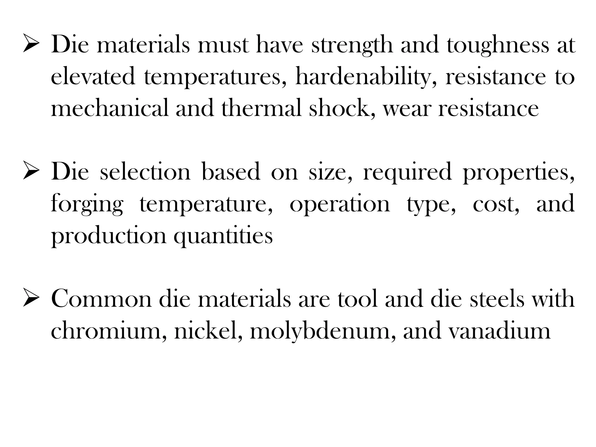  Die materials must have strength and toughness at
elevated temperatures, hardenability, resistance to
mechanical and thermal shock, wear resistance
 Die selection based on size, required properties,
forging temperature, operation type, cost, and
production quantities
 Common die materials are tool and die steels with
chromium, nickel, molybdenum, and vanadium
 