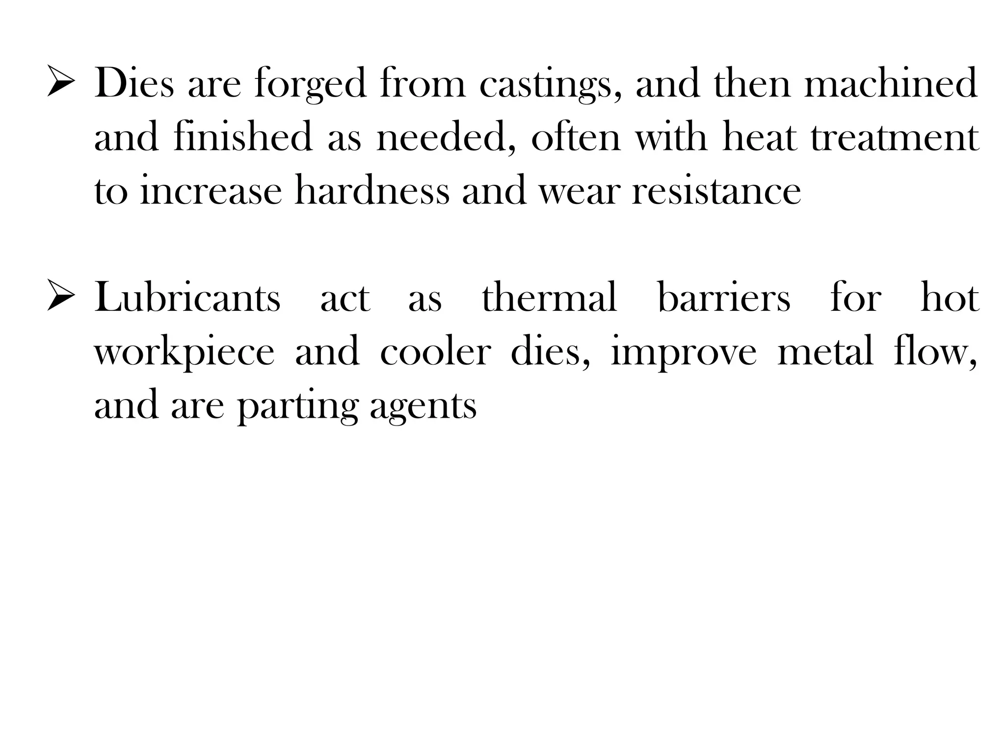  Dies are forged from castings, and then machined
and finished as needed, often with heat treatment
to increase hardness and wear resistance
 Lubricants act as thermal barriers for hot
workpiece and cooler dies, improve metal flow,
and are parting agents
 