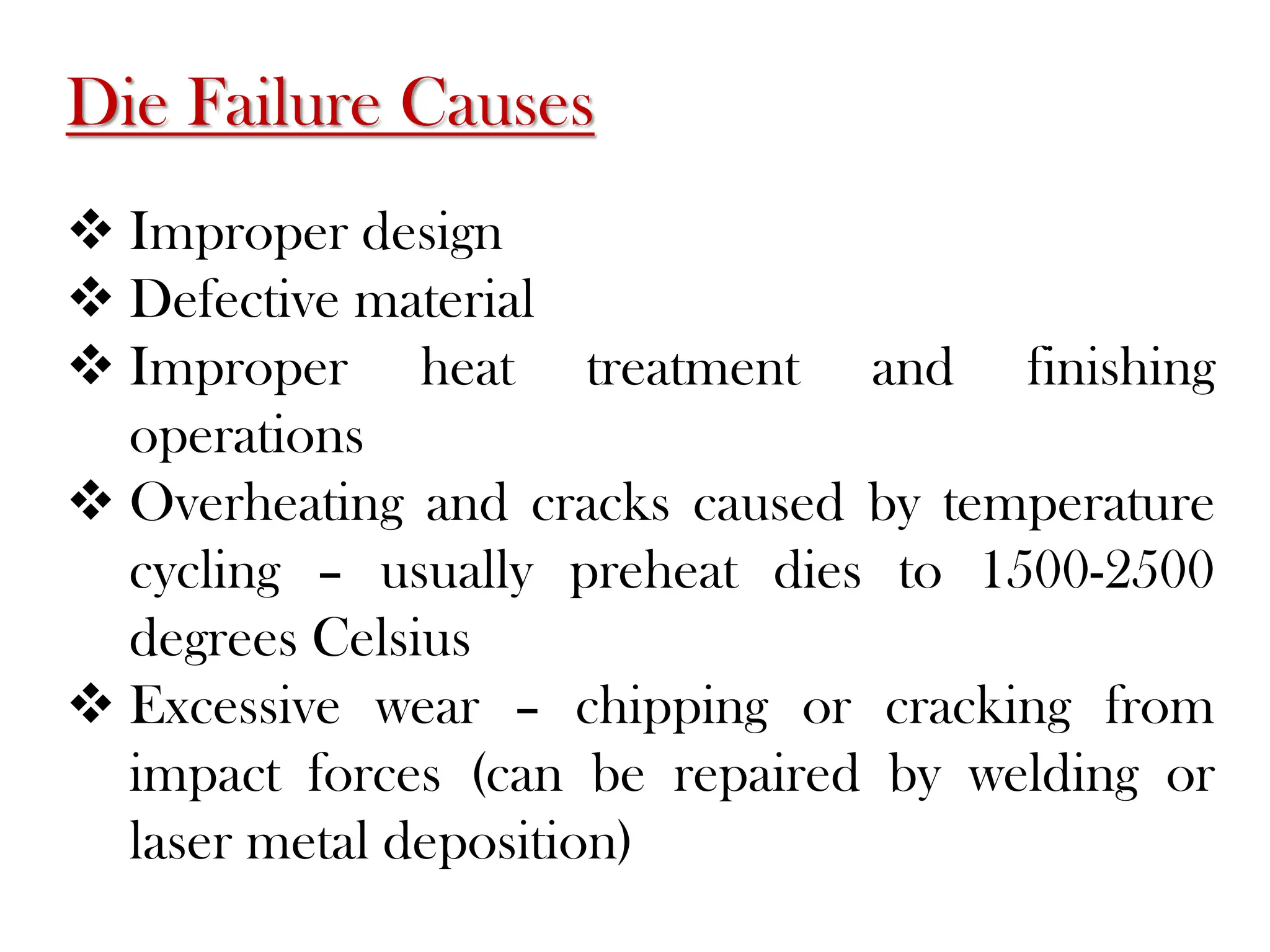 Die Failure Causes
 Improper design
 Defective material
 Improper heat treatment and finishing
operations
 Overheating and cracks caused by temperature
cycling – usually preheat dies to 1500-2500
degrees Celsius
 Excessive wear – chipping or cracking from
impact forces (can be repaired by welding or
laser metal deposition)
 