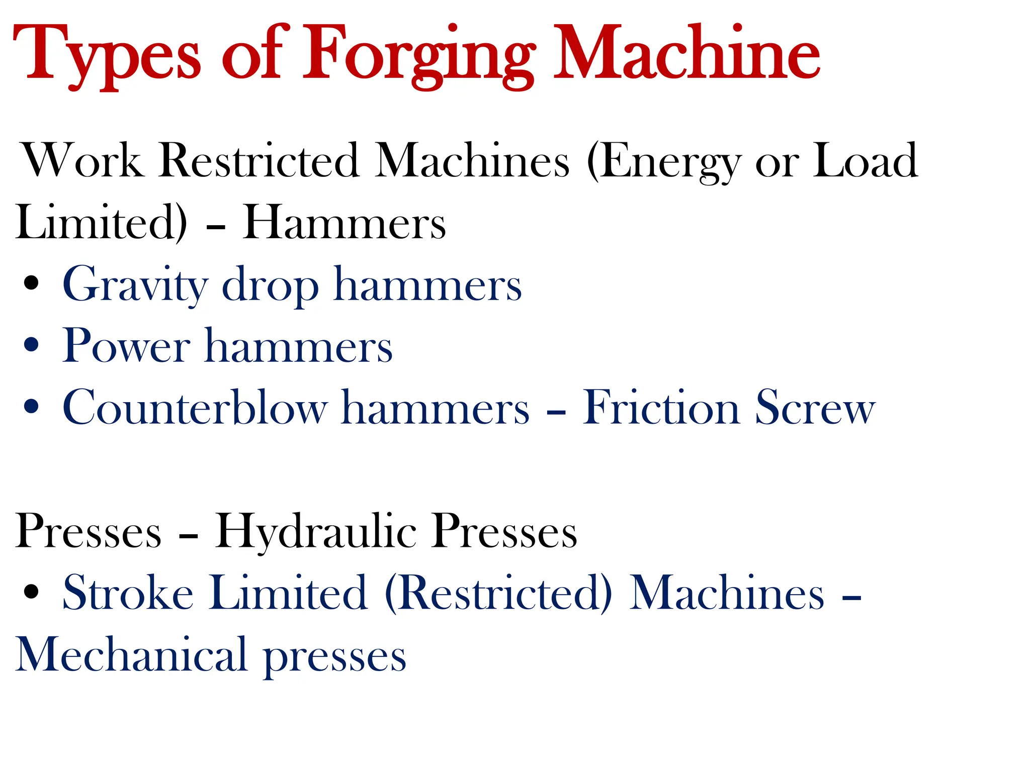 Types of Forging Machine
Work Restricted Machines (Energy or Load
Limited) – Hammers
• Gravity drop hammers
• Power hammers
• Counterblow hammers – Friction Screw
Presses – Hydraulic Presses
• Stroke Limited (Restricted) Machines –
Mechanical presses
 