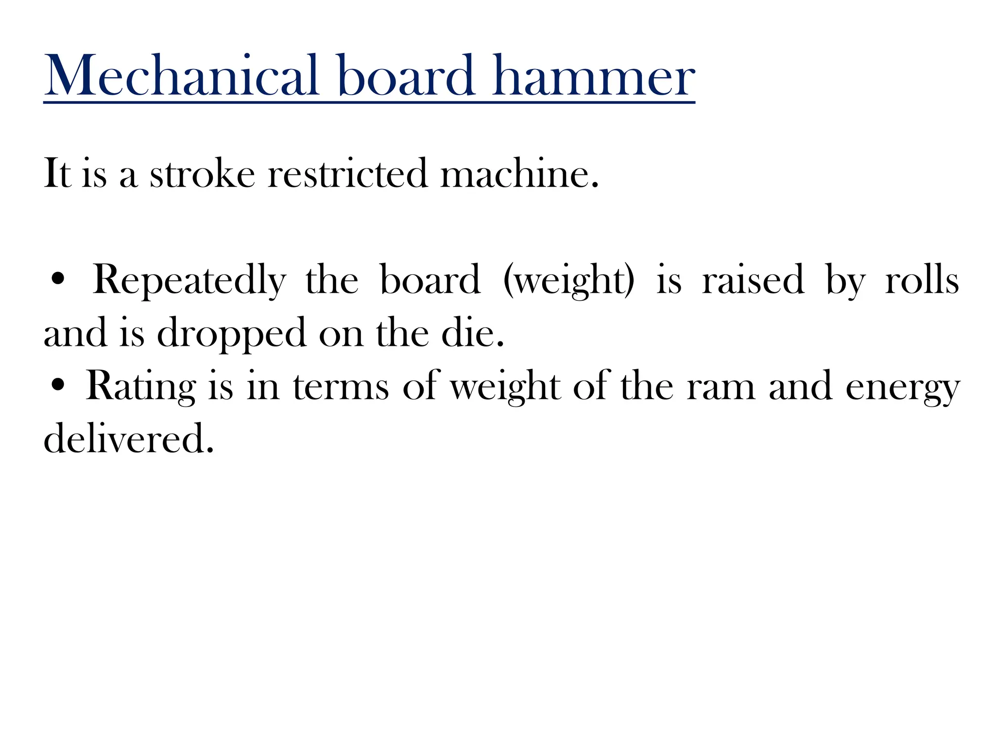 Mechanical board hammer
It is a stroke restricted machine.
• Repeatedly the board (weight) is raised by rolls
and is dropped on the die.
• Rating is in terms of weight of the ram and energy
delivered.
 