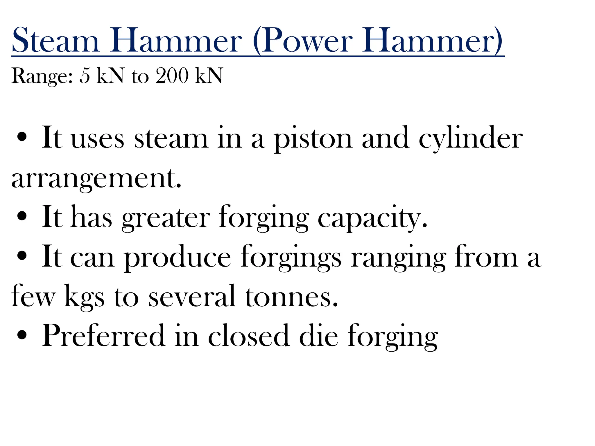 Steam Hammer (Power Hammer)
Range: 5 kN to 200 kN
• It uses steam in a piston and cylinder
arrangement.
• It has greater forging capacity.
• It can produce forgings ranging from a
few kgs to several tonnes.
• Preferred in closed die forging
 