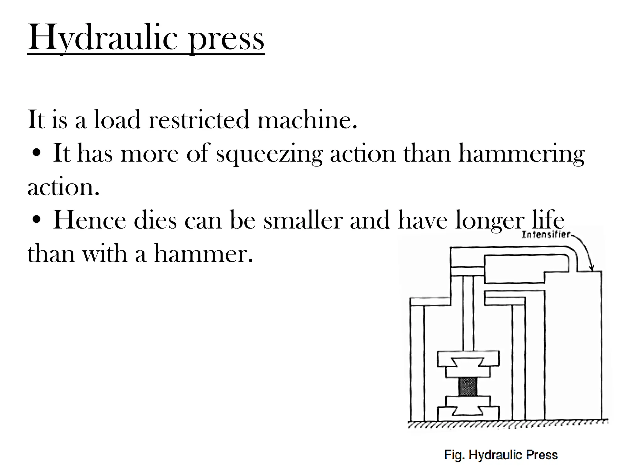 It is a load restricted machine.
• It has more of squeezing action than hammering
action.
• Hence dies can be smaller and have longer life
than with a hammer.
Hydraulic press
 