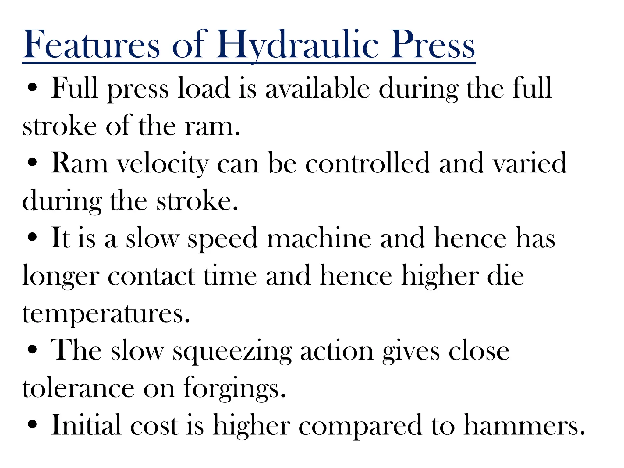 Features of Hydraulic Press
• Full press load is available during the full
stroke of the ram.
• Ram velocity can be controlled and varied
during the stroke.
• It is a slow speed machine and hence has
longer contact time and hence higher die
temperatures.
• The slow squeezing action gives close
tolerance on forgings.
• Initial cost is higher compared to hammers.
 