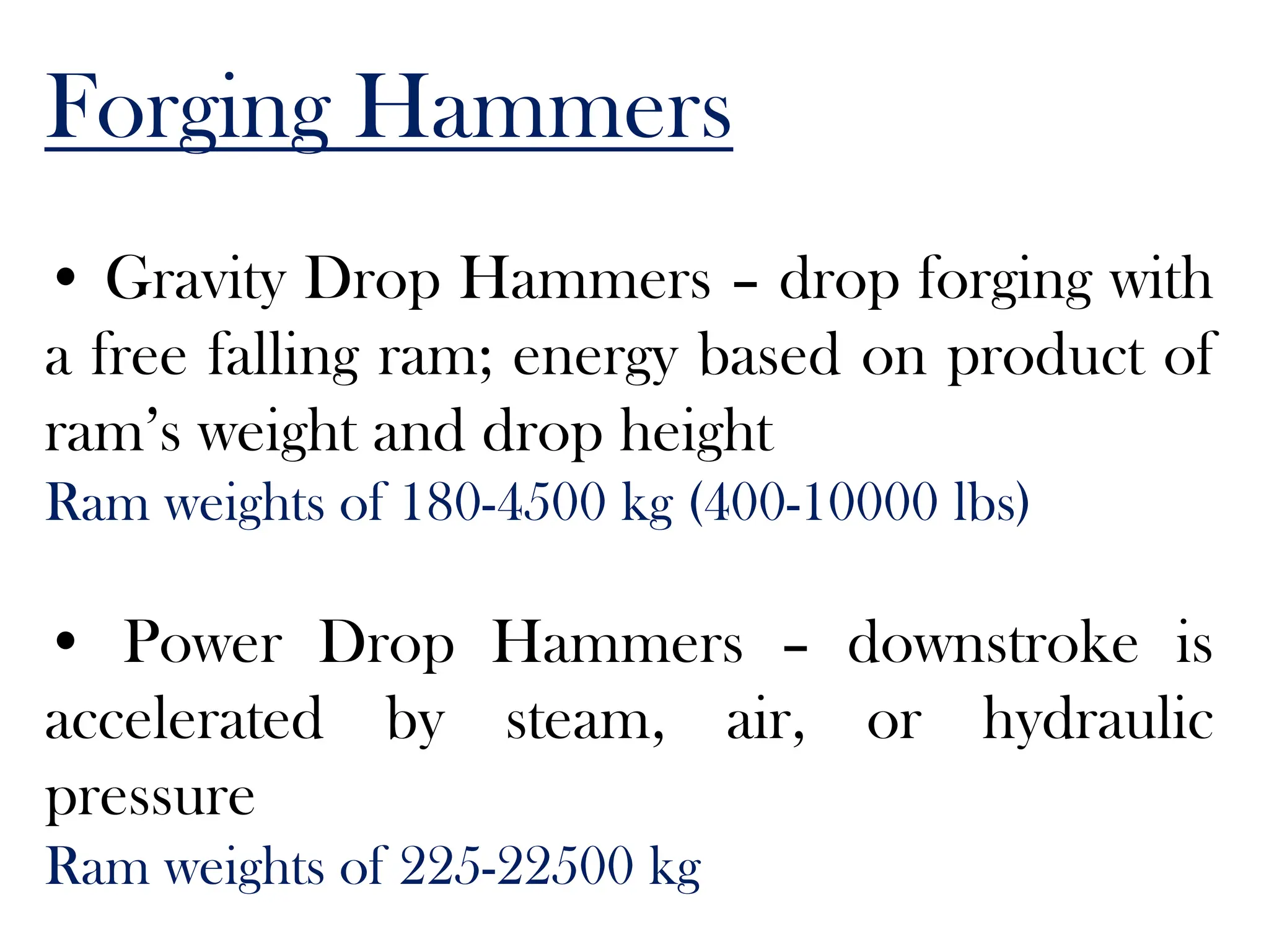 Forging Hammers
• Gravity Drop Hammers – drop forging with
a free falling ram; energy based on product of
ram’s weight and drop height
Ram weights of 180-4500 kg (400-10000 lbs)
• Power Drop Hammers – downstroke is
accelerated by steam, air, or hydraulic
pressure
Ram weights of 225-22500 kg
 
