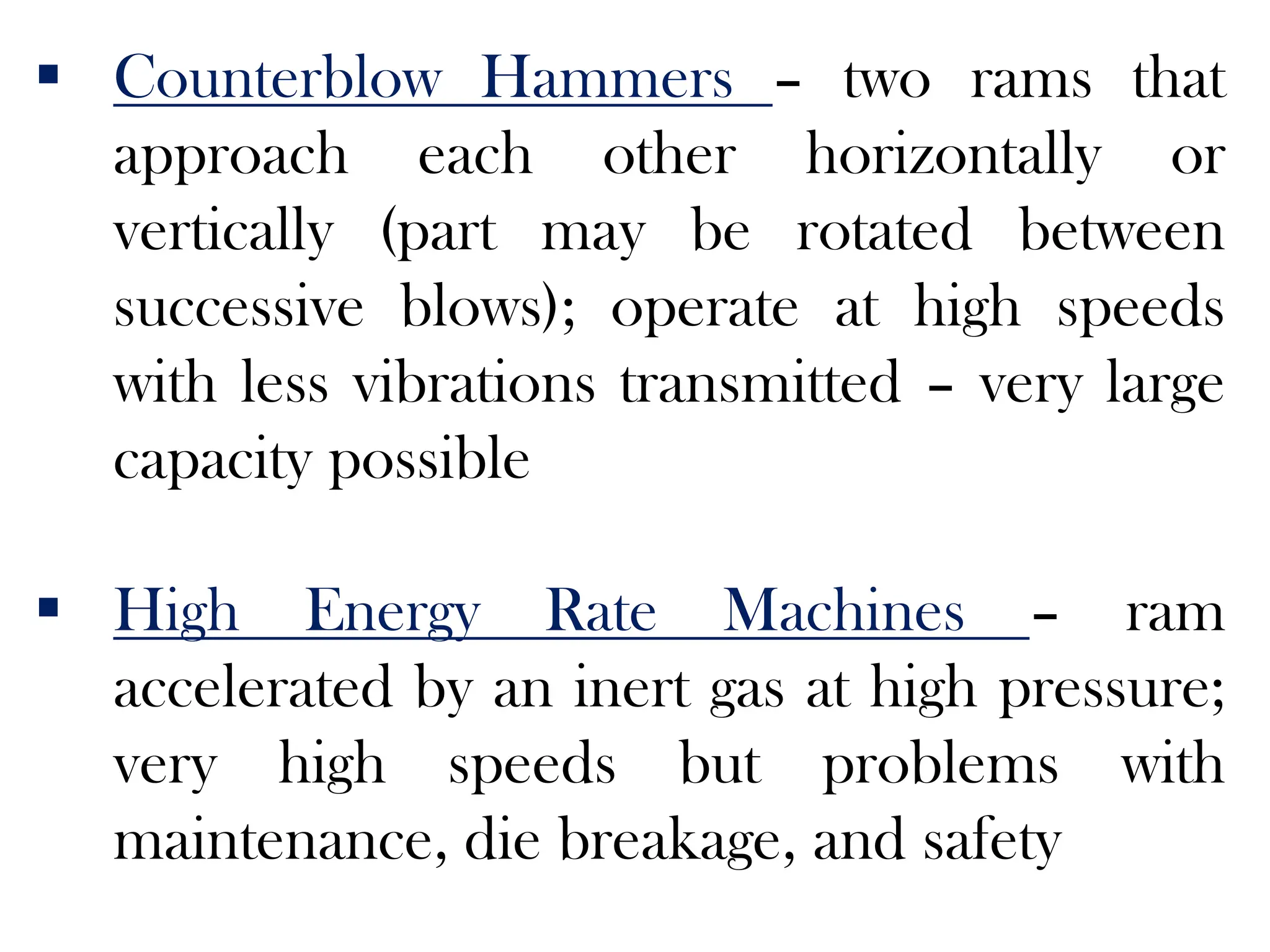  Counterblow Hammers – two rams that
approach each other horizontally or
vertically (part may be rotated between
successive blows); operate at high speeds
with less vibrations transmitted – very large
capacity possible
 High Energy Rate Machines – ram
accelerated by an inert gas at high pressure;
very high speeds but problems with
maintenance, die breakage, and safety
 