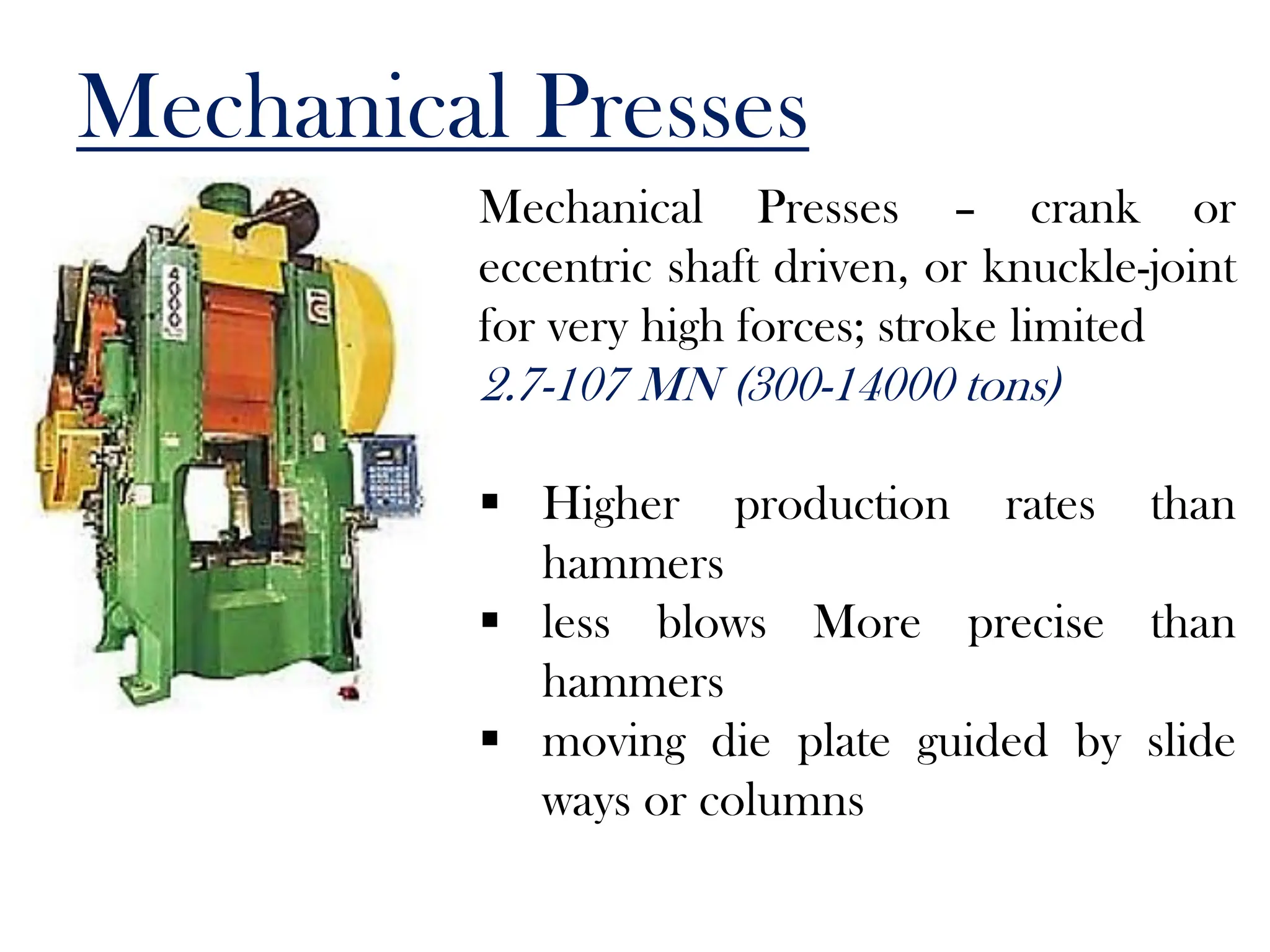 Mechanical Presses
Mechanical Presses – crank or
eccentric shaft driven, or knuckle-joint
for very high forces; stroke limited
2.7-107 MN (300-14000 tons)
 Higher production rates than
hammers
 less blows More precise than
hammers
 moving die plate guided by slide
ways or columns
 