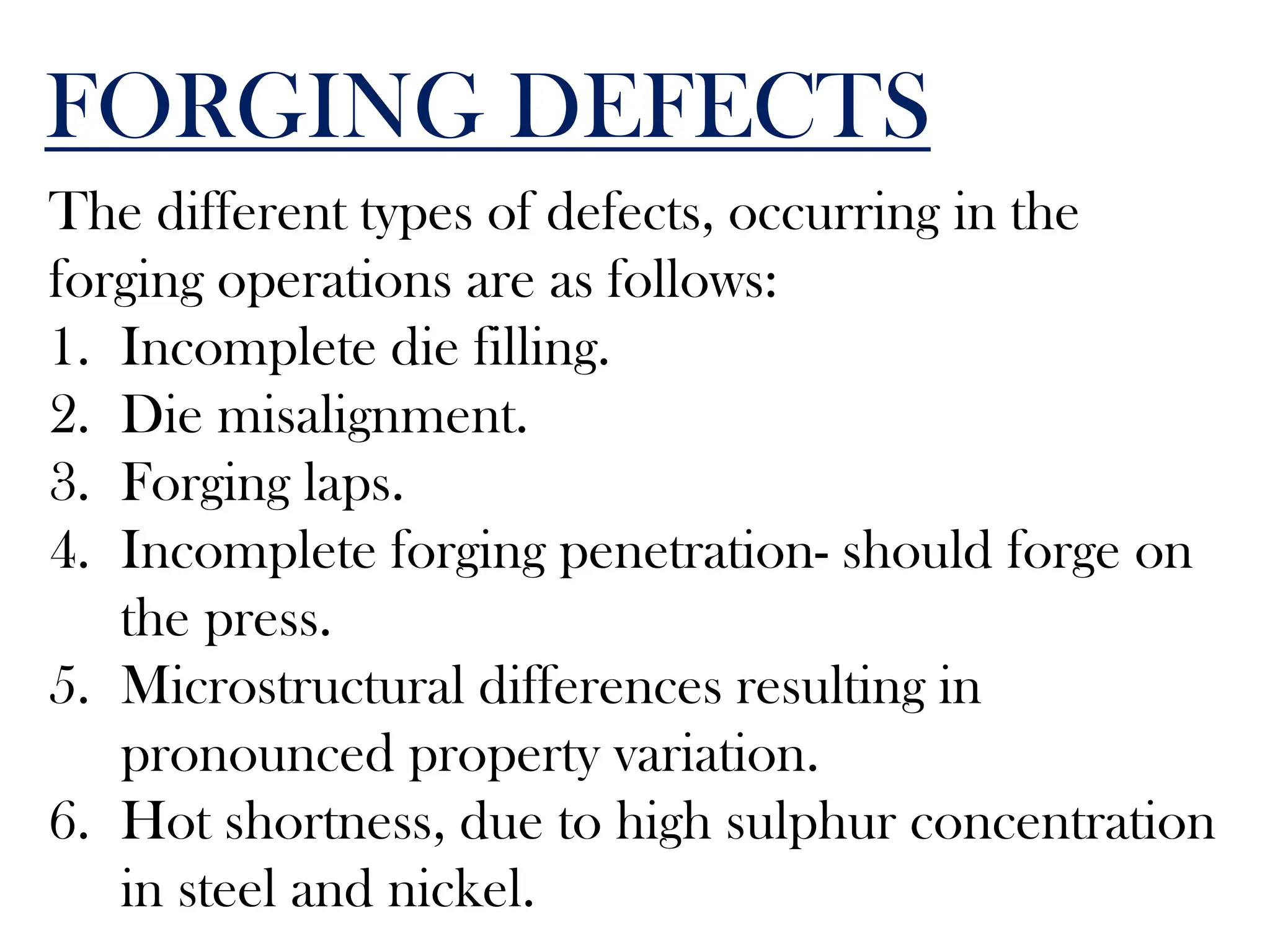 FORGING DEFECTS
The different types of defects, occurring in the
forging operations are as follows:
1. Incomplete die filling.
2. Die misalignment.
3. Forging laps.
4. Incomplete forging penetration- should forge on
the press.
5. Microstructural differences resulting in
pronounced property variation.
6. Hot shortness, due to high sulphur concentration
in steel and nickel.
 