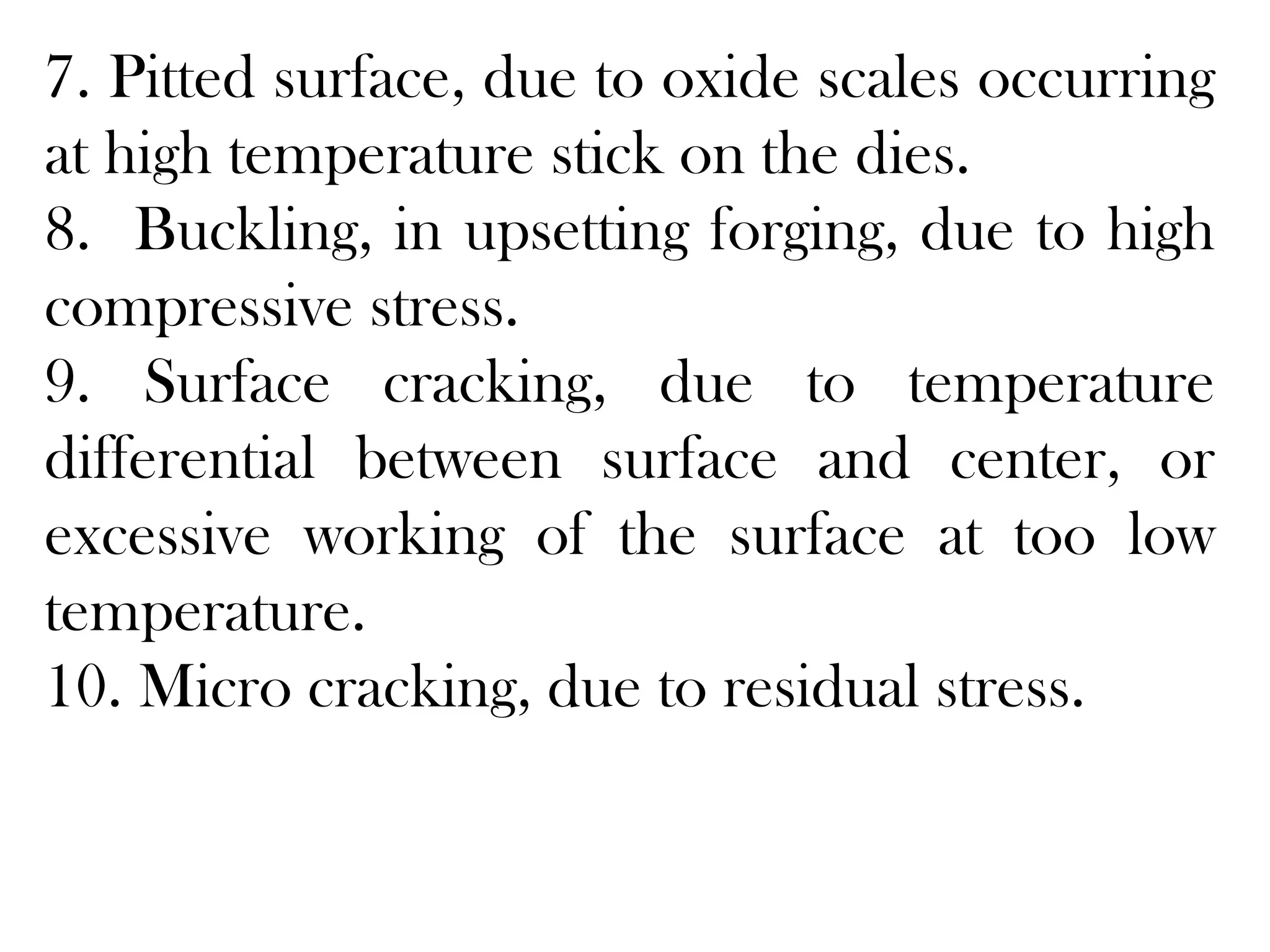 7. Pitted surface, due to oxide scales occurring
at high temperature stick on the dies.
8. Buckling, in upsetting forging, due to high
compressive stress.
9. Surface cracking, due to temperature
differential between surface and center, or
excessive working of the surface at too low
temperature.
10. Micro cracking, due to residual stress.
 