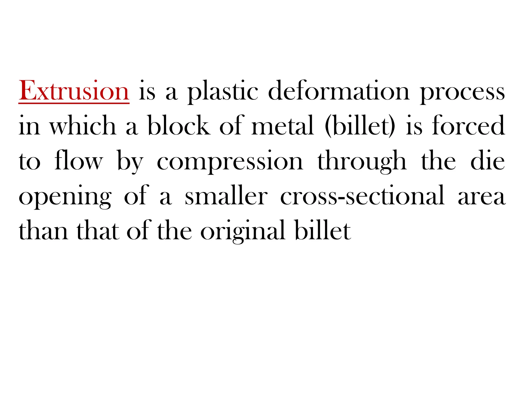 Extrusion is a plastic deformation process
in which a block of metal (billet) is forced
to flow by compression through the die
opening of a smaller cross-sectional area
than that of the original billet
 