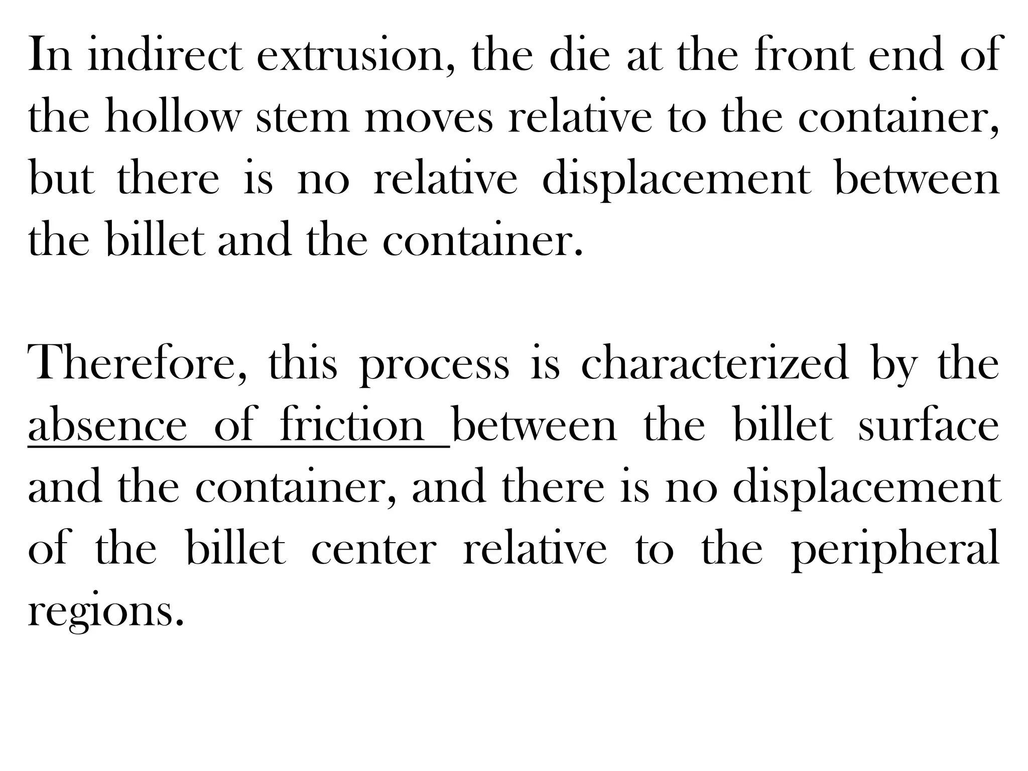 In indirect extrusion, the die at the front end of
the hollow stem moves relative to the container,
but there is no relative displacement between
the billet and the container.
Therefore, this process is characterized by the
absence of friction between the billet surface
and the container, and there is no displacement
of the billet center relative to the peripheral
regions.
 