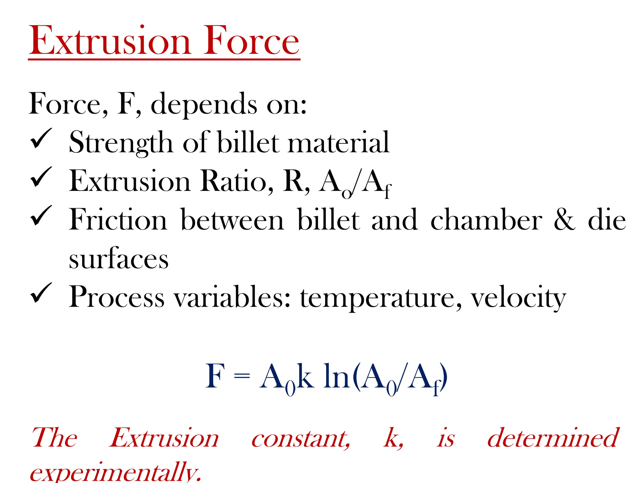 Extrusion Force
Force, F, depends on:
 Strength of billet material
 Extrusion Ratio, R, Ao/Af
 Friction between billet and chamber & die
surfaces
 Process variables: temperature, velocity
F = A0k ln(A0/Af)
The Extrusion constant, k, is determined
experimentally.
 