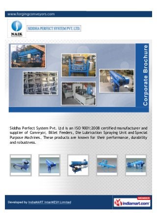 Siddha Perfect System Pvt. Ltd is an ISO 9001:2008 certified manufacturer and
supplier of Conveyor, Billet Feeders, Die Lubrication Spraying Unit and Special
Purpose Machines. These products are known for their performance, durability
and robustness.
 