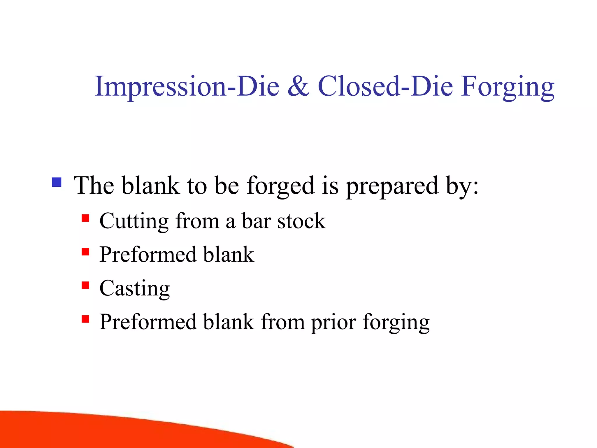 Impression-Die & Closed-Die Forging
 The blank to be forged is prepared by:
 Cutting from a bar stock
 Preformed blank
 Casting
 Preformed blank from prior forging
 