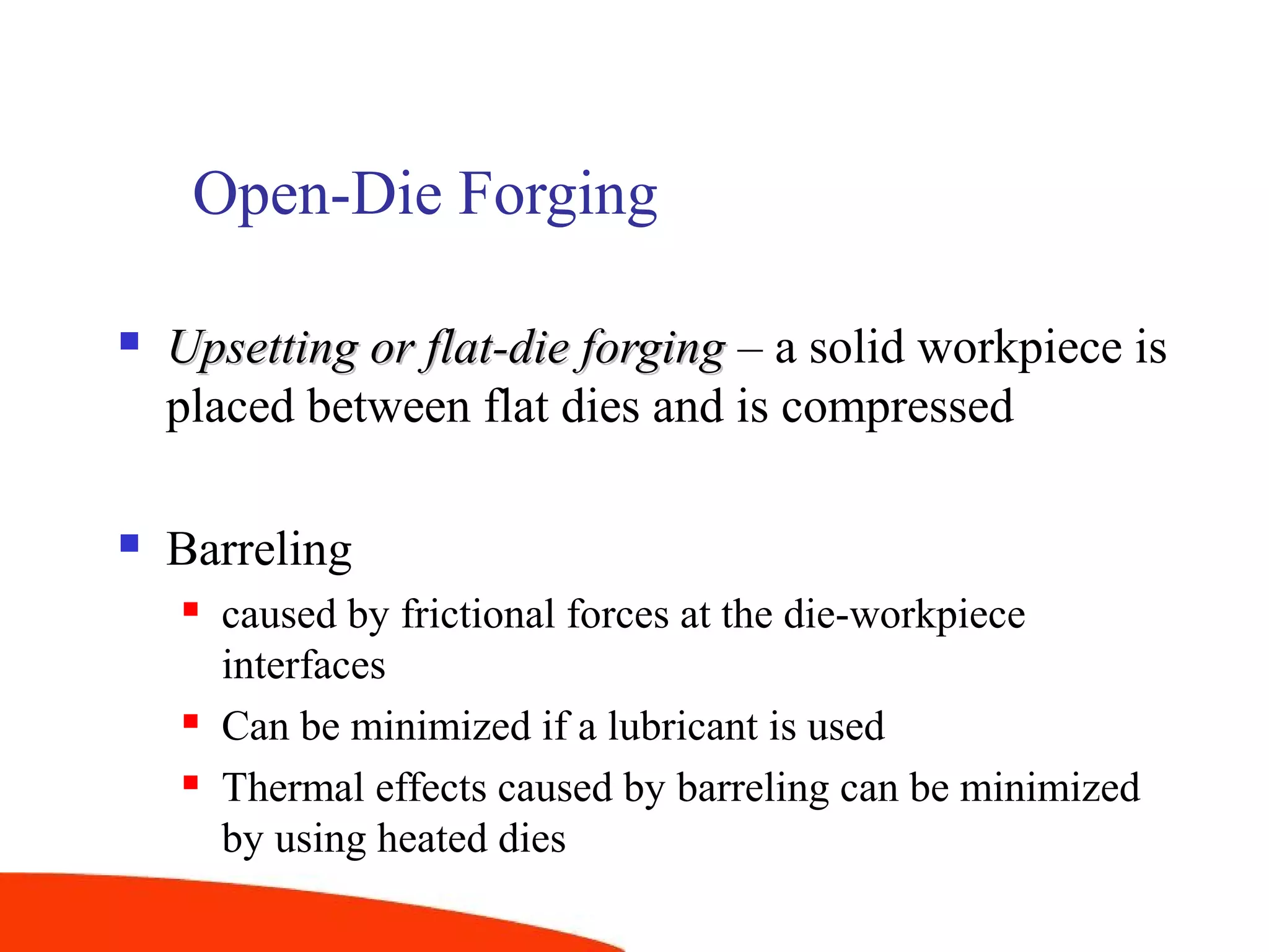 Open-Die Forging
 Upsetting or flat-die forgingUpsetting or flat-die forging – a solid workpiece is
placed between flat dies and is compressed
 Barreling
 caused by frictional forces at the die-workpiece
interfaces
 Can be minimized if a lubricant is used
 Thermal effects caused by barreling can be minimized
by using heated dies
 