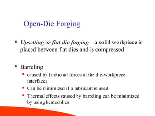 Open-Die Forging
 Upsetting or flat-die forgingUpsetting or flat-die forging – a solid workpiece is
placed between flat dies and is compressed
 Barreling
 caused by frictional forces at the die-workpiece
interfaces
 Can be minimized if a lubricant is used
 Thermal effects caused by barreling can be minimized
by using heated dies
 