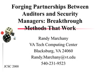 Forging Partnerships Between Auditors and Security Managers: Breakthrough Methods That Work Randy Marchany VA Tech Computing Center Blacksburg, VA 24060 [email_address] 540-231-9523 JCSC 2000 