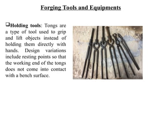 Holding tools: Tongs are
a type of tool used to grip
and lift objects instead of
holding them directly with
hands. Design variations
include resting points so that
the working end of the tongs
does not come into contact
with a bench surface.
Forging Tools and Equipments
 