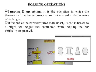 Jumping & up setting: it is the operation in which the
thickness of the bar or cross section is increased at the expense
of its length.
If the end of the bar is required to be upset, its end is heated to
a bright red height and hammered while holding the bar
vertically on an anvil.
FORGING OPERATIONS
 