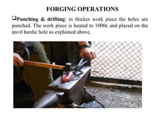 Punching & drifting: in thicker work piece the holes are
punched. The work piece is heated to 1000c and placed on the
anvil hardie hole as explained above.
FORGING OPERATIONS
 