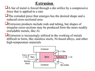 A bar of metal is forced through a die orifice by a compressive
force that is applied to a ram
The extruded piece that emerges has the desired shape and a
reduced cross-sectional area.
Extrusion products include rods and tubing, but shapes of
irregular cross-sections may be produced form the more readily
extrudable metals, like Al.
Extrusion is increasingly utilized in the working of metals
difficult to form, like stainless steels, Ni-based alloys, and other
high-temperature materials
Extrusion
 