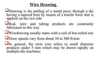 Drawing is the pulling of a metal piece through a die
having a tapered bore by means of a tensile force that is
applied on the exit side
Rod, wire and tubing products are commonly
fabricated in this way
Wiredrawing usually starts with a coil of hot-rolled rod
Draw speeds vary from about 30 to 300 ft/min
In general, the term wire refers to small diameter
products under 5 mm which may be drawn rapidly on
multiple-die machines
Wire Drawing
 