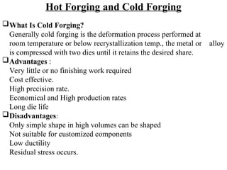 Hot Forging and Cold Forging
What Is Cold Forging?
Generally cold forging is the deformation process performed at
room temperature or below recrystallization temp., the metal or alloy
is compressed with two dies until it retains the desired share.
Advantages :
Very little or no finishing work required
Cost effective.
High precision rate.
Economical and High production rates
Long die life
Disadvantages:
Only simple shape in high volumes can be shaped
Not suitable for customized components
Low ductility
Residual stress occurs.
 