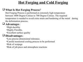 Hot Forging and Cold Forging
 What Is Hot Forging Process?
Hot Forging Process is performed at extremely high temperature
between 1000 Degree Celsius to 700 Degree Celsius. The required
temperature is needed to avoid extra strain and hardening of the metal during
the deformation process.
 Advantages :
•High ductility
•Highly Flexible,
•Excellent surface quality
 Disadvantages :
•Less precise dimensional tolerance.
•Careful monitored cooling process to be performed
•Risk of warpage
•Risk of job piece and atmosphere reactions
 