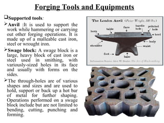 Supported tools:
Anvil :It is used to support the
work while hammering or carrying
out other forging operations. It is
made up of a malleable cast iron,
steel or wrought iron.
Swage block: A swage block is a
large, heavy block of cast iron or
steel used in smithing, with
variously-sized holes in its face
and usually with forms on the
sides.
The through-holes are of various
shapes and sizes and are used to
hold, support or back up a hot bar
of metal for further shaping.
Operations performed on a swage
block include but are not limited to
bending, cutting, punching and
forming.
Forging Tools and Equipments
 