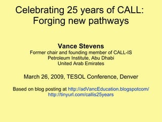 Celebrating 25 years of CALL:  Forging new pathways Vance Stevens Former chair and founding member of CALL-IS Petroleum Institute, Abu Dhabi United Arab Emirates March 26, 2009, TESOL Conference, Denver Based on blog posting at  http://adVancEducation.blogspotcom/ http://tinyurl.com/callis25years 