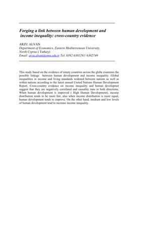 Forging a link between human development and
income inequality: cross-country evidence
ARZU ALVAN
Department of Economics, Eastern Mediterrenean University,
North Cyprus ( Turkey)
Email: arzu.alvan@emu.edu.tr Tel. 0392 6301291/ 6302749
This study based on the evidence of ninety countries across the globe examines the
possible linkage between human development and income inequality. Global
inequalities in income and living standards widened between nations as well as
within nations according to the latest annual United Nations Human Development
Report. Cross-country evidence on income inequality and human developmet
suggest that they are negatively correlated and causality runs in both directions.
When human development is improved ( High Human Development), income
distribution tends to be more fair, also when income distribution is more equal,
human development tends to improve. On the other hand, medium and low levels
of human development tend to increase income inequality.
 