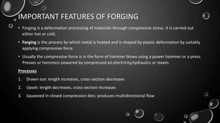 IMPORTANT FEATURES OF FORGING
• Forging is a deformation processing of materials through compressive stress. It is carried out
either hot or cold.
• Forging is the process by which metal is heated and is shaped by plastic deformation by suitably
applying compressive force
• Usually the compressive force is in the form of hammer blows using a power hammer or a press.
Presses or hammers powered by compressed air,electricity,hydraulics or steam.
Processes
1. Drawn out: length increases, cross-section decreases
2. Upset: length decreases, cross-section increases
3. Squeezed in closed compression dies: produces multidirectional flow
 