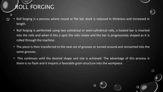 ROLL FORGING
• Roll forging is a process where round or flat bar stock is reduced in thickness and increased in
length.
• Roll forging is performed using two cylindrical or semi-cylindrical rolls, a heated bar is inserted
into the rolls and when it hits a spot the rolls rotate and the bar is progressively shaped as it is
rolled through the machine.
• The piece is then transferred to the next set of grooves or turned around and reinserted into the
same grooves.
• This continues until the desired shape and size is achieved. The advantage of this process is
there is no flash and it imparts a favorable grain structure into the workpiece.
 