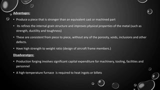 Advantages:
• Produce a piece that is stronger than an equivalent cast or machined part
• Its refines the internal grain structure and improves physical properties of the metal (such as
strength, ductility and toughness)
• These are consistent from piece to piece, without any of the porosity, voids, inclusions and other
defects.
• Have high strength to weight ratio (design of aircraft frame members.)
Disadvanatges:
• Production forging involves significant capital expenditure for machinery, tooling, facilities and
personnel
• A high-temperature furnace is required to heat ingots or billets
 