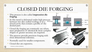 CLOSED DIE FORGING
FORGING & PRESS WORKING 6
• This process is also called impression die
forging.
• In this metal is deformed under high pressure
between two dies (called tooling) or in a
closed cavity that contain a profile of the
desired part.
• Closed die forging are commonly use where
mass production of identical & more complex
shapes of greater accuracy are required.
• The process provide precision forging with
close dimensional tolerance.
• Normally used for smaller components.
• Closed dies are expensive.
 