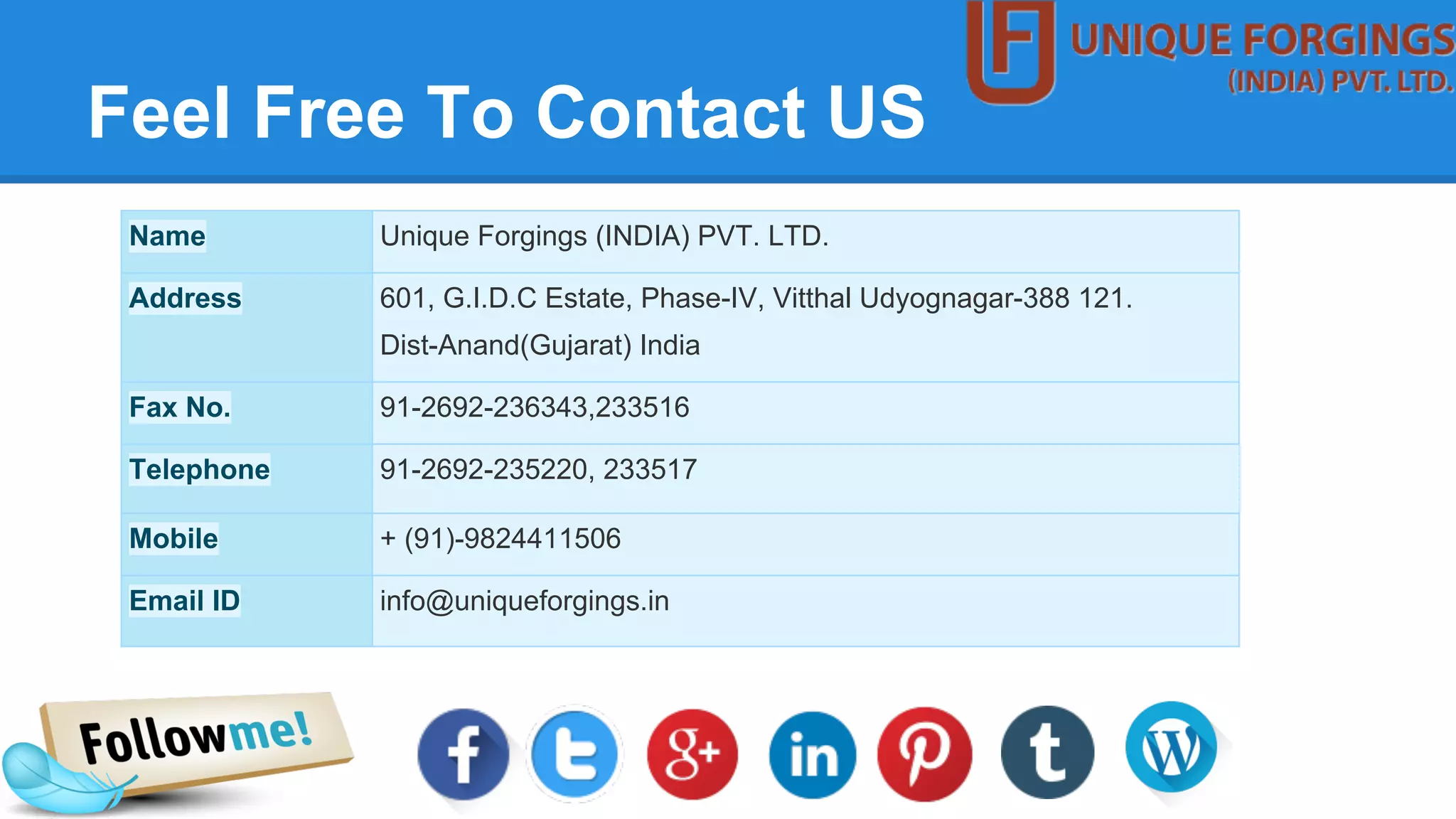 Feel Free To Contact US
Name Unique Forgings (INDIA) PVT. LTD.
Address 601, G.I.D.C Estate, Phase-IV, Vitthal Udyognagar-388 121.
Dist-Anand(Gujarat) India
Fax No. 91-2692-236343,233516
Telephone 91-2692-235220, 233517
Mobile + (91)-9824411506
Email ID info@uniqueforgings.in