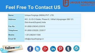 Feel Free To Contact US
Name Unique Forgings (INDIA) PVT. LTD.
Address 601, G.I.D.C Estate, Phase-IV, Vitthal Udyognagar-388 121.
Dist-Anand(Gujarat) India
Fax No. 91-2692-236343,233516
Telephone 91-2692-235220, 233517
Mobile + (91)-9824411506
Email ID info@uniqueforgings.in