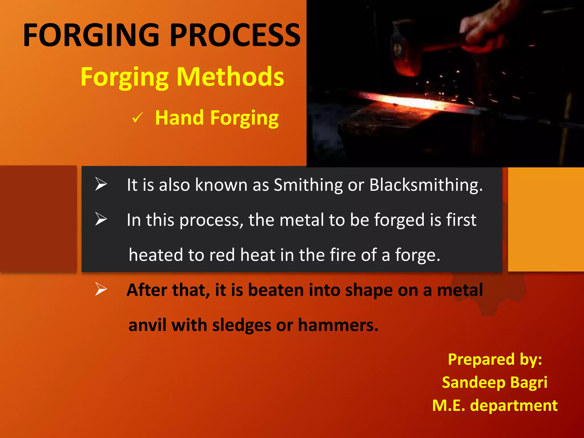 FORGING PROCESS
Prepared by:
Sandeep Bagri
M.E. department
 Hand Forging
Forging Methods
 It is also known as Smithing or Blacksmithing.
 In this process, the metal to be forged is first
heated to red heat in the fire of a forge.
 After that, it is beaten into shape on a metal
anvil with sledges or hammers.
 