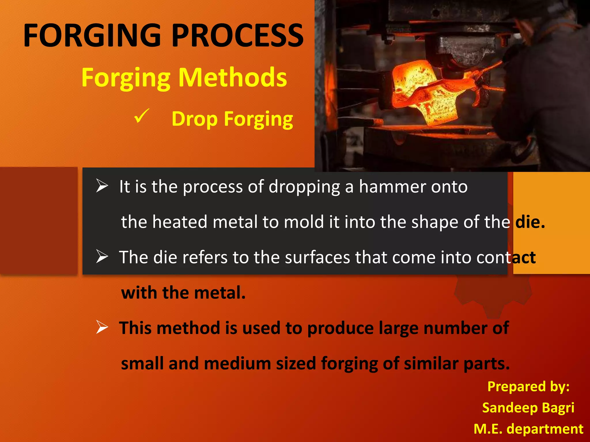 FORGING PROCESS
Prepared by:
Sandeep Bagri
M.E. department
 Drop Forging
Forging Methods
 It is the process of dropping a hammer onto
the heated metal to mold it into the shape of the die.
 The die refers to the surfaces that come into contact
with the metal.
 This method is used to produce large number of
small and medium sized forging of similar parts.
 