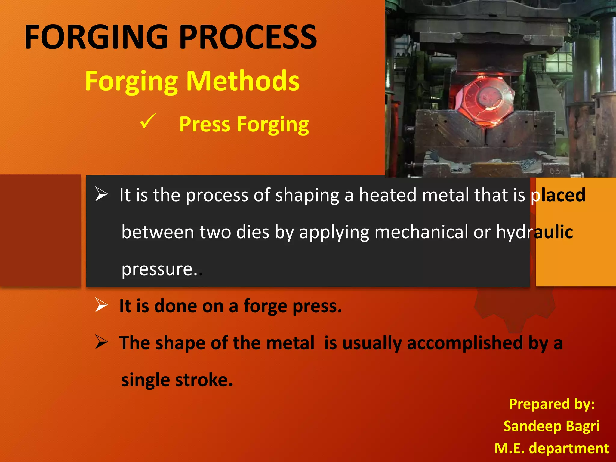 FORGING PROCESS
Prepared by:
Sandeep Bagri
M.E. department
 Press Forging
Forging Methods
 It is the process of shaping a heated metal that is placed
between two dies by applying mechanical or hydraulic
pressure..
 It is done on a forge press.
 The shape of the metal is usually accomplished by a
single stroke.
 